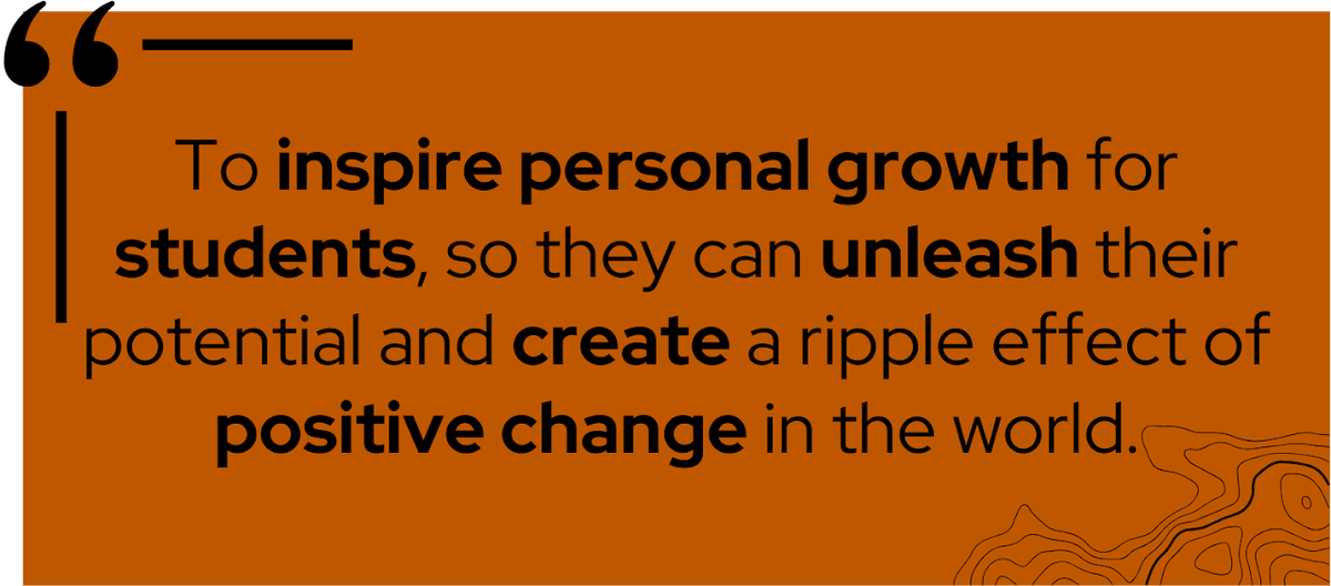 To inspire personal growth for students, so they can unleash their potential and create a ripple effect of positive change in the world.